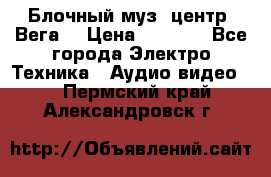 Блочный муз. центр “Вега“ › Цена ­ 8 999 - Все города Электро-Техника » Аудио-видео   . Пермский край,Александровск г.